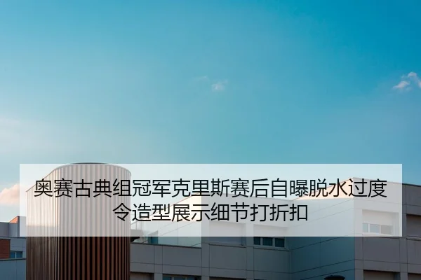 奥赛古典组冠军克里斯赛后自曝脱水过度令造型展示细节打折扣