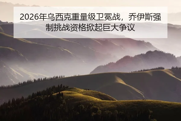 2026年乌西克重量级卫冕战，乔伊斯强制挑战资格掀起巨大争议